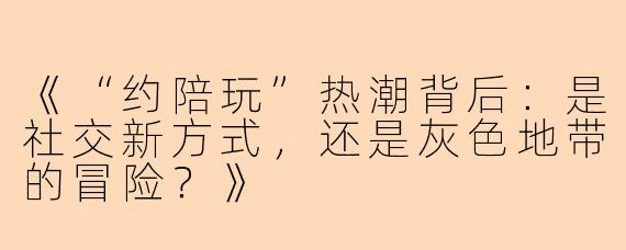 《“约陪玩”热潮背后：是社交新方式，还是灰色地带的冒险？》