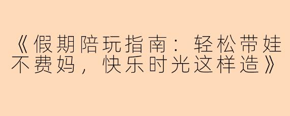 《假期陪玩指南：轻松带娃不费妈，快乐时光这样造》