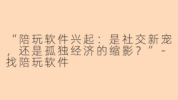 “陪玩软件兴起：是社交新宠，还是孤独经济的缩影？”-找陪玩软件