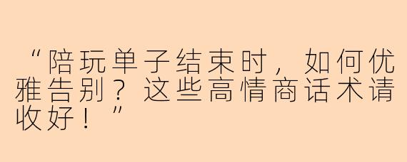 “陪玩单子结束时,如何优雅告别?这些高情商话术请收好!”