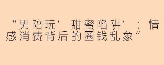 “男陪玩‘甜蜜陷阱’：情感消费背后的圈钱乱象”