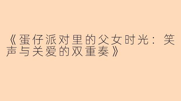 《蛋仔派对里的父女时光:笑声与关爱的双重奏》