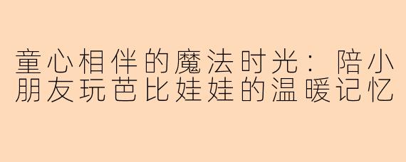 童心相伴的魔法时光：陪小朋友玩芭比娃娃的温暖记忆