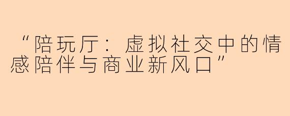 “陪玩厅：虚拟社交中的情感陪伴与商业新风口”