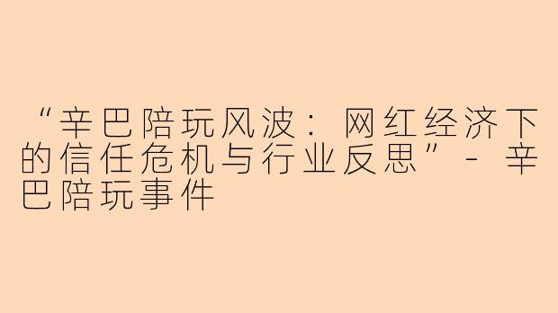 “辛巴陪玩风波：网红经济下的信任危机与行业反思”-辛巴陪玩事件
