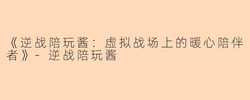 《逆战陪玩酱：虚拟战场上的暖心陪伴者》-逆战陪玩酱