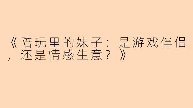 《陪玩里的妹子：是游戏伴侣，还是情感生意？》