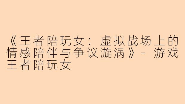 《王者陪玩女：虚拟战场上的情感陪伴与争议漩涡》-游戏王者陪玩女
