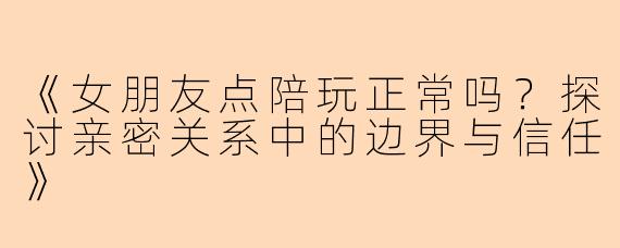 《女朋友点陪玩正常吗？探讨亲密关系中的边界与信任》