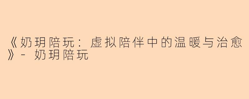 《奶玥陪玩：虚拟陪伴中的温暖与治愈》-奶玥陪玩