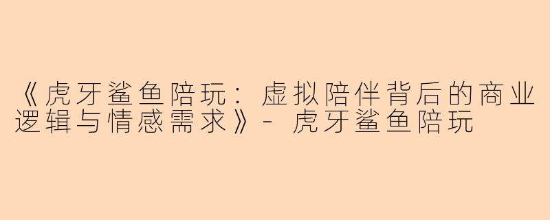 《虎牙鲨鱼陪玩：虚拟陪伴背后的商业逻辑与情感需求》-虎牙鲨鱼陪玩