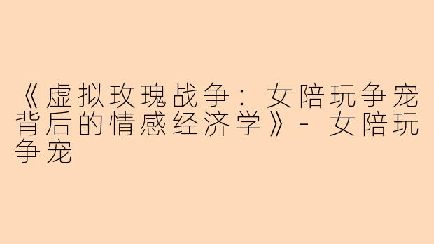 《虚拟玫瑰战争：女陪玩争宠背后的情感经济学》-女陪玩争宠