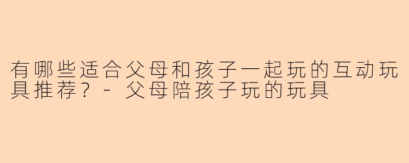 有哪些适合父母和孩子一起玩的互动玩具推荐?