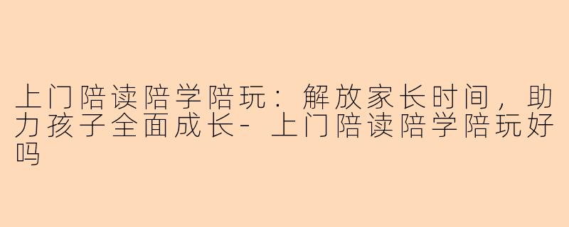 上门陪读陪学陪玩：解放家长时间，助力孩子全面成长-上门陪读陪学陪玩好吗