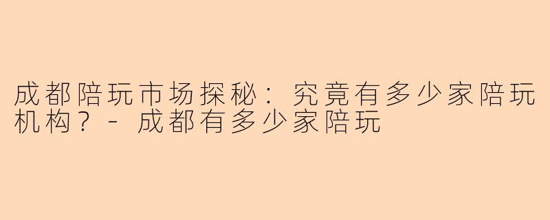 成都陪玩市场探秘：究竟有多少家陪玩机构？-成都有多少家陪玩