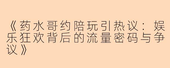 《药水哥约陪玩引热议:娱乐狂欢背后的流量密码与争议》