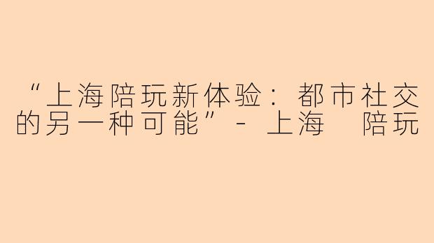 “上海陪玩新体验：都市社交的另一种可能”-上海 陪玩