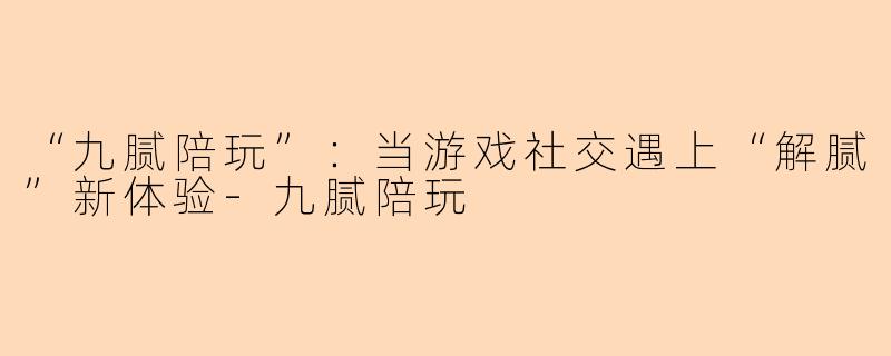 “九腻陪玩”：当游戏社交遇上“解腻”新体验-九腻陪玩