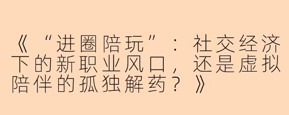 《“进圈陪玩”：社交经济下的新职业风口，还是虚拟陪伴的孤独解药？》