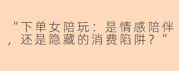 “下单女陪玩：是情感陪伴，还是隐藏的消费陷阱？”