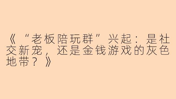 《“老板陪玩群”兴起：是社交新宠，还是金钱游戏的灰色地带？》