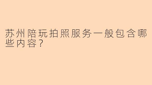 苏州陪玩拍照服务一般包含哪些内容？