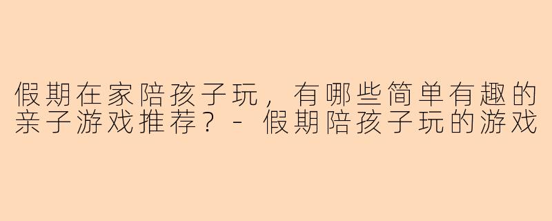 假期在家陪孩子玩，有哪些简单有趣的亲子游戏推荐？-假期陪孩子玩的游戏