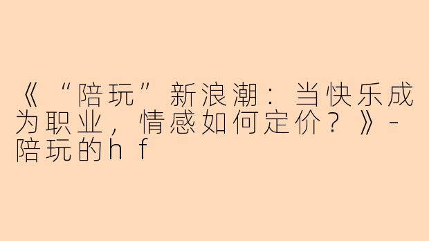 《“陪玩”新浪潮：当快乐成为职业，情感如何定价？》-陪玩的hf