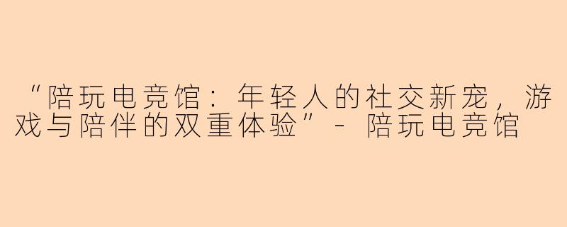 “陪玩电竞馆：年轻人的社交新宠，游戏与陪伴的双重体验”-陪玩电竞馆
