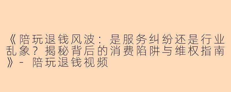 《陪玩退钱风波：是服务纠纷还是行业乱象？揭秘背后的消费陷阱与维权指南》-陪玩退钱视频