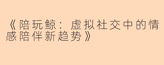 《陪玩鲸:虚拟社交中的情感陪伴新趋势》