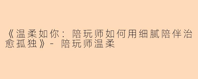 《温柔如你:陪玩师如何用细腻陪伴治愈孤独》