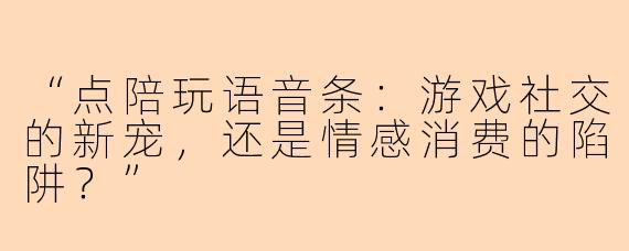 “点陪玩语音条：游戏社交的新宠，还是情感消费的陷阱？”