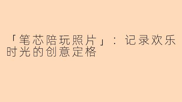 「笔芯陪玩照片」：记录欢乐时光的创意定格