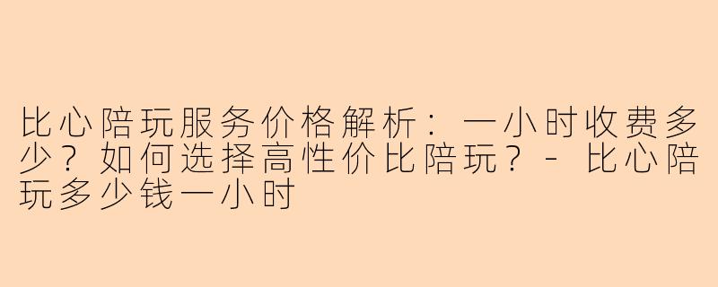 比心陪玩服务价格解析：一小时收费多少？如何选择高性价比陪玩？-比心陪玩多少钱一小时