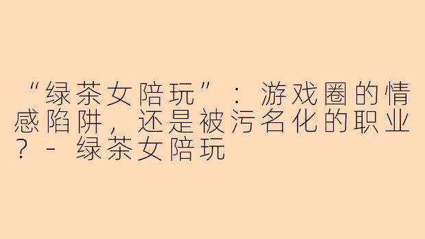 “绿茶女陪玩”：游戏圈的情感陷阱，还是被污名化的职业？-绿茶女陪玩