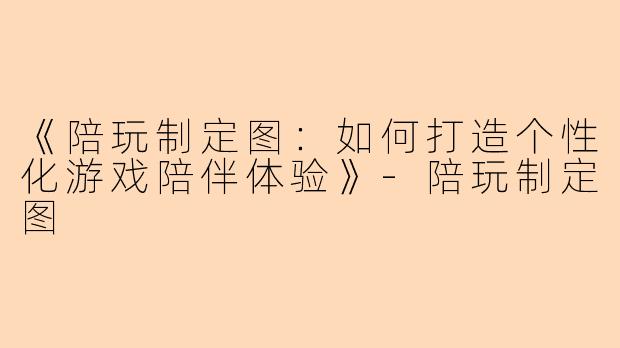 《陪玩制定图：如何打造个性化游戏陪伴体验》-陪玩制定图