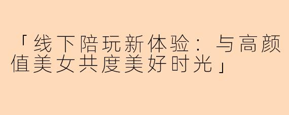 「线下陪玩新体验：与高颜值美女共度美好时光」