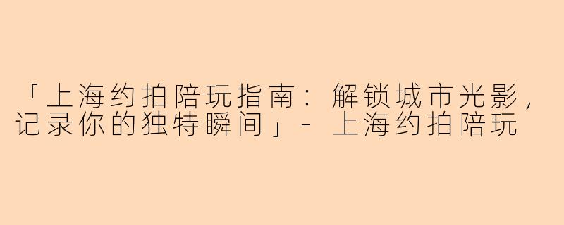 「上海约拍陪玩指南：解锁城市光影，记录你的独特瞬间」-上海约拍陪玩