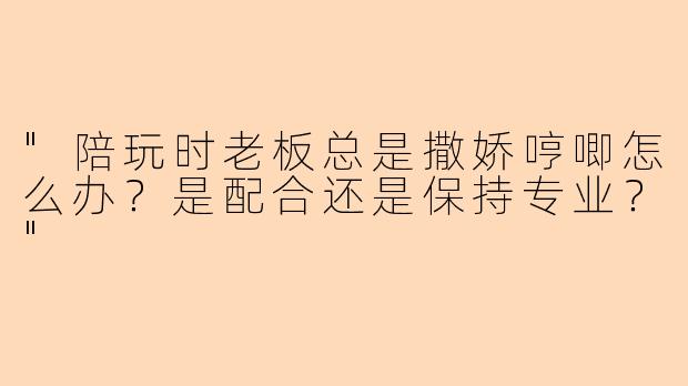 "陪玩时老板总是撒娇哼唧怎么办？是配合还是保持专业？"