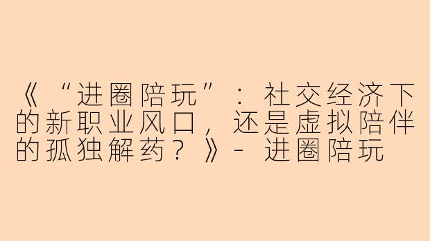 《“进圈陪玩”:社交经济下的新职业风口,还是虚拟陪伴的孤独解药?》