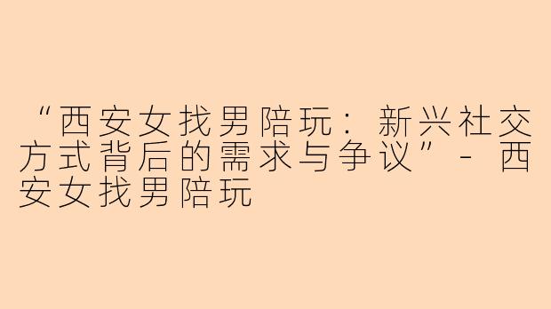 “西安女找男陪玩：新兴社交方式背后的需求与争议”-西安女找男陪玩