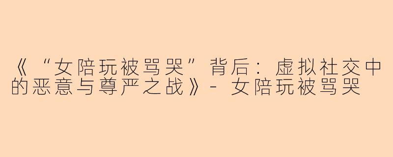 《“女陪玩被骂哭”背后：虚拟社交中的恶意与尊严之战》