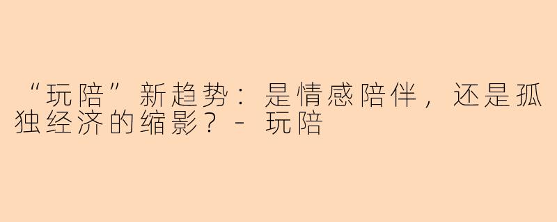“玩陪”新趋势:是情感陪伴,还是孤独经济的缩影?