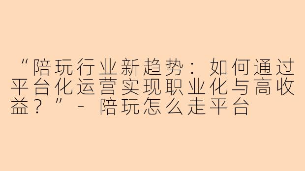 “陪玩行业新趋势：如何通过平台化运营实现职业化与高收益？”-陪玩怎么走平台