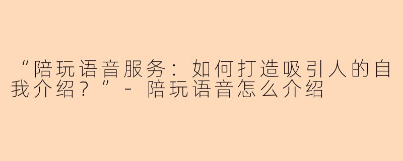 “陪玩语音服务：如何打造吸引人的自我介绍？”-陪玩语音怎么介绍