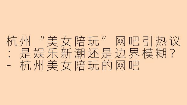 杭州“美女陪玩”网吧引热议:是娱乐新潮还是边界模糊?