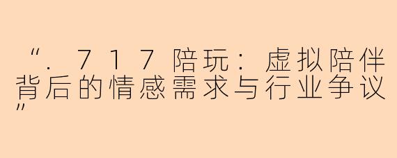“.717陪玩：虚拟陪伴背后的情感需求与行业争议”