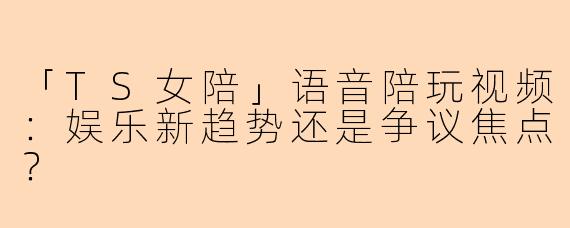 「TS女陪」语音陪玩视频:娱乐新趋势还是争议焦点?