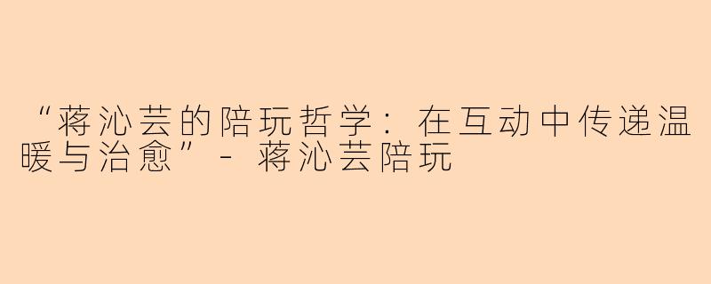 “蒋沁芸的陪玩哲学：在互动中传递温暖与治愈”-蒋沁芸陪玩